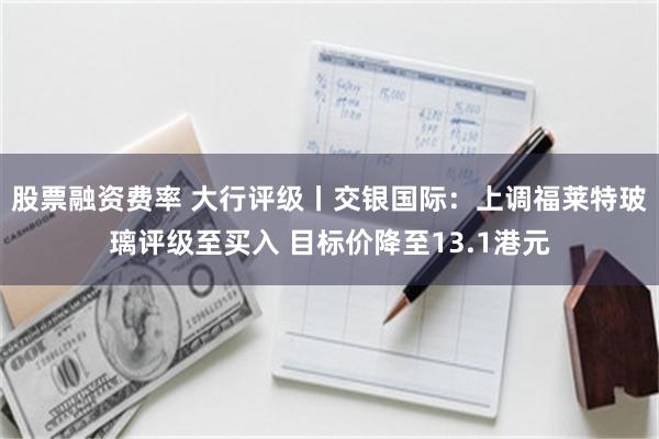 股票融资费率 大行评级丨交银国际：上调福莱特玻璃评级至买入 目标价降至13.1港元