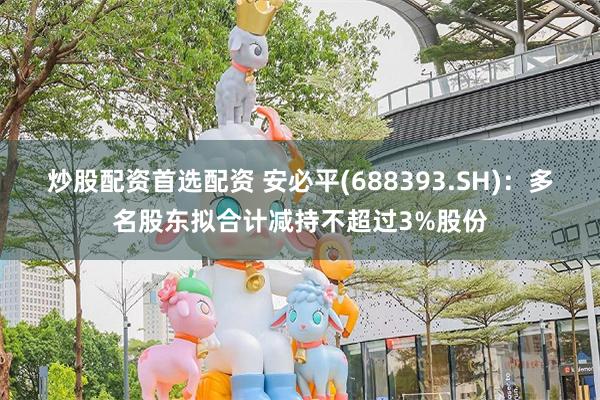 炒股配资首选配资 安必平(688393.SH)：多名股东拟合计减持不超过3%股份