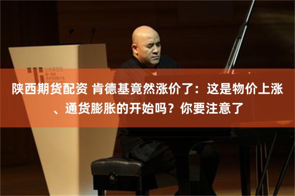 陕西期货配资 肯德基竟然涨价了：这是物价上涨、通货膨胀的开始吗？你要注意了
