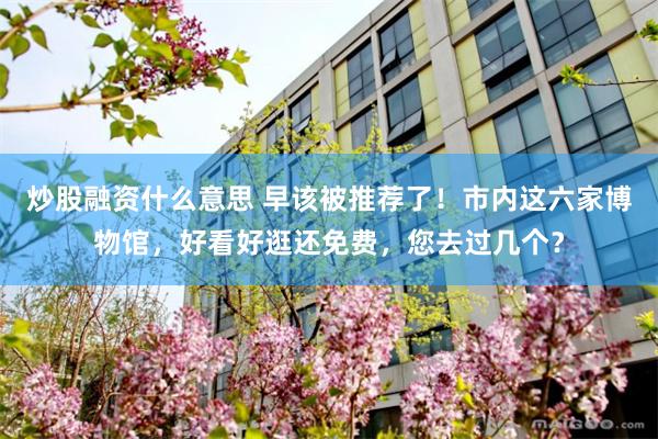 炒股融资什么意思 早该被推荐了！市内这六家博物馆，好看好逛还免费，您去过几个？