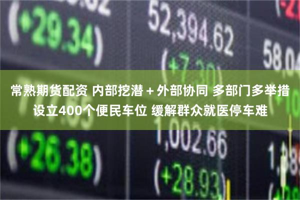 常熟期货配资 内部挖潜＋外部协同 多部门多举措设立400个便民车位 缓解群众就医停车难