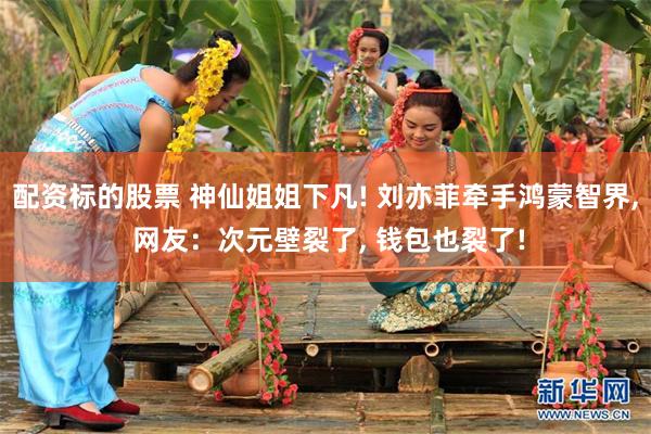 配资标的股票 神仙姐姐下凡! 刘亦菲牵手鸿蒙智界, 网友：次元壁裂了, 钱包也裂了!