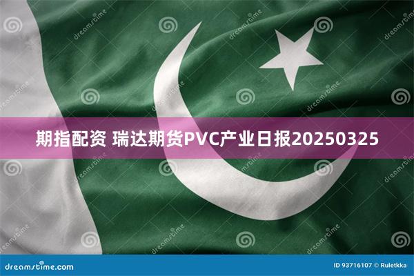 期指配资 瑞达期货PVC产业日报20250325