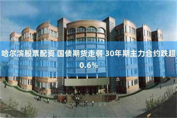 哈尔滨股票配资 国债期货走弱 30年期主力合约跌超0.6%