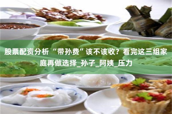 股票配资分析 “带孙费”该不该收？看完这三组家庭再做选择_孙子_阿姨_压力