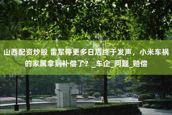 山西配资炒股 雷军停更多日后终于发声，小米车祸的家属拿到补偿了？_车企_问题_赔偿