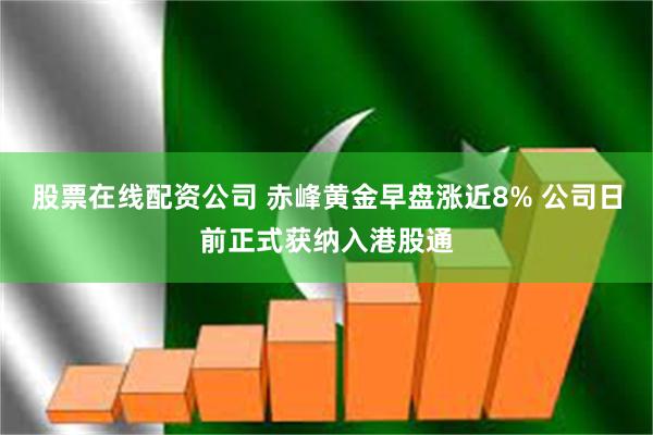 股票在线配资公司 赤峰黄金早盘涨近8% 公司日前正式获纳入港股通