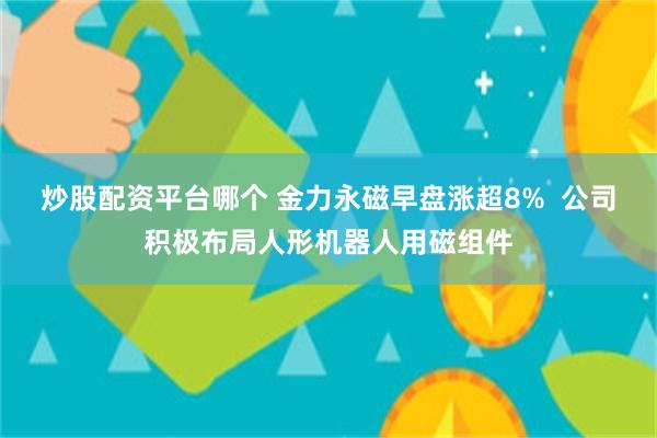 炒股配资平台哪个 金力永磁早盘涨超8%  公司积极布局人形机器人用磁组件