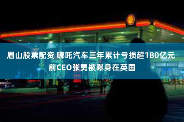 眉山股票配资 哪吒汽车三年累计亏损超180亿元 前CEO张勇被曝身在英国