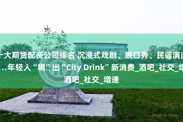 十大期货配资公司排名 沉浸式戏剧、脱口秀、民谣演出……年轻人“喝”出“City Drink”新消费_酒吧_社交_增速