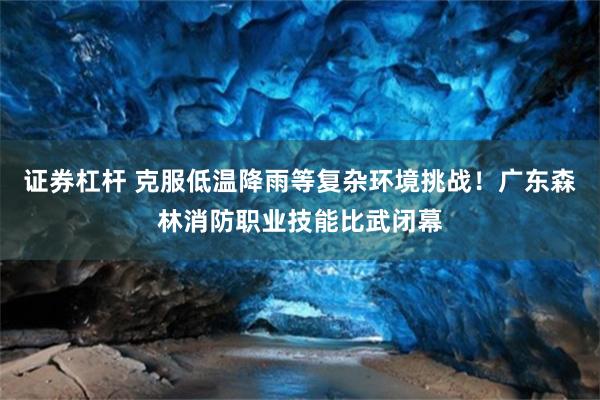 证券杠杆 克服低温降雨等复杂环境挑战！广东森林消防职业技能比武闭幕