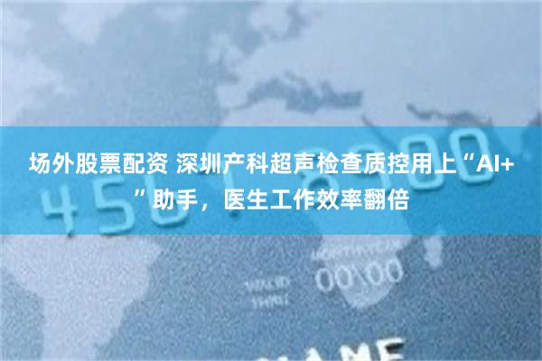 场外股票配资 深圳产科超声检查质控用上“AI+”助手，医生工作效率翻倍