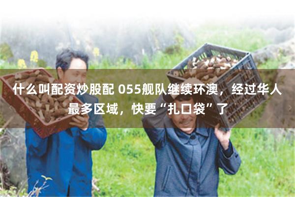 什么叫配资炒股配 055舰队继续环澳，经过华人最多区域，快要“扎口袋”了