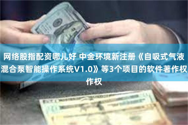 网络股指配资哪儿好 中金环境新注册《自吸式气液混合泵智能操作系统V1.0》等3个项目的软件著作权