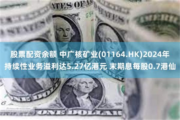 股票配资余额 中广核矿业(01164.HK)2024年持续性业务溢利达5.27亿港元 末期息每股0.7港仙