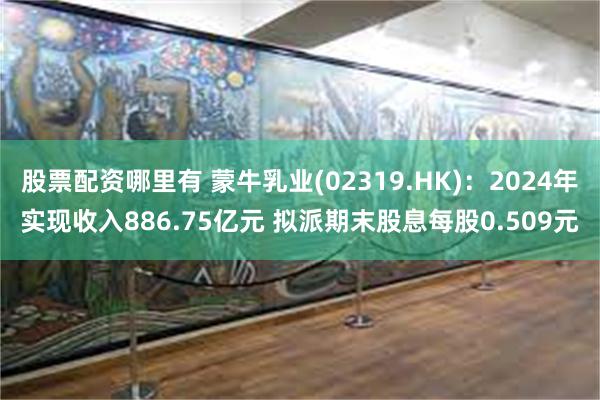 股票配资哪里有 蒙牛乳业(02319.HK)：2024年实现收入886.75亿元 拟派期末股息每股0.509元