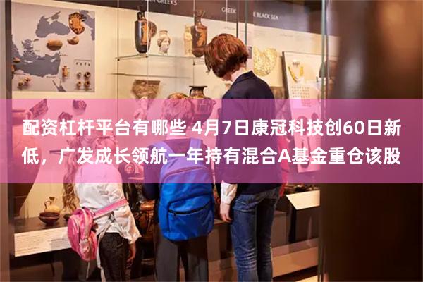配资杠杆平台有哪些 4月7日康冠科技创60日新低，广发成长领航一年持有混合A基金重仓该股