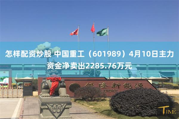 怎样配资炒股 中国重工（601989）4月10日主力资金净卖出2285.76万元