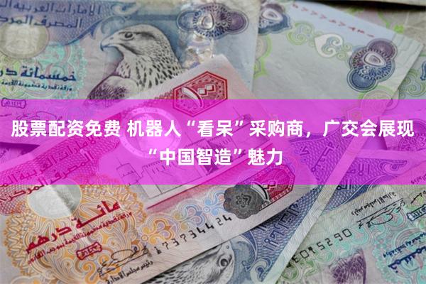 股票配资免费 机器人“看呆”采购商，广交会展现“中国智造”魅力