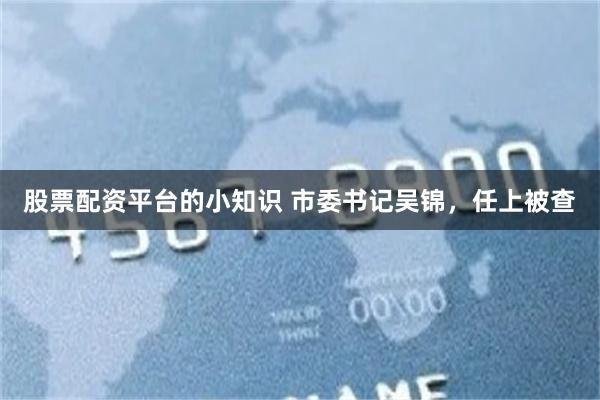 股票配资平台的小知识 市委书记吴锦，任上被查