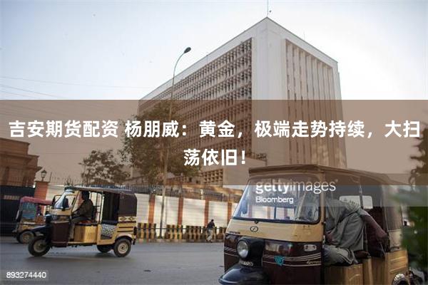 吉安期货配资 杨朋威：黄金，极端走势持续，大扫荡依旧！