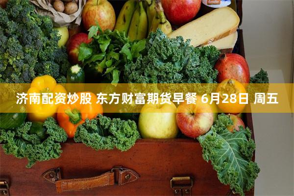 济南配资炒股 东方财富期货早餐 6月28日 周五