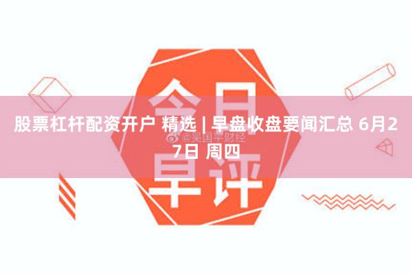 股票杠杆配资开户 精选 | 早盘收盘要闻汇总 6月27日 周四