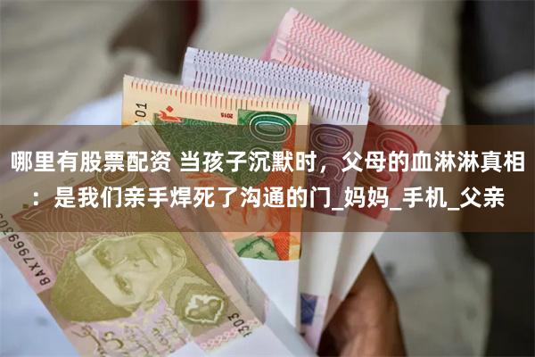 哪里有股票配资 当孩子沉默时，父母的血淋淋真相：是我们亲手焊死了沟通的门_妈妈_手机_父亲