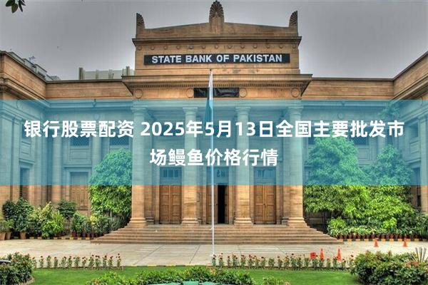 银行股票配资 2025年5月13日全国主要批发市场鳗鱼价格行情