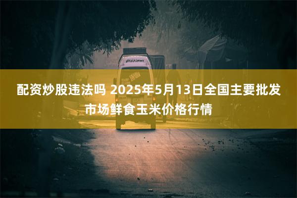 配资炒股违法吗 2025年5月13日全国主要批发市场鲜食玉米价格行情
