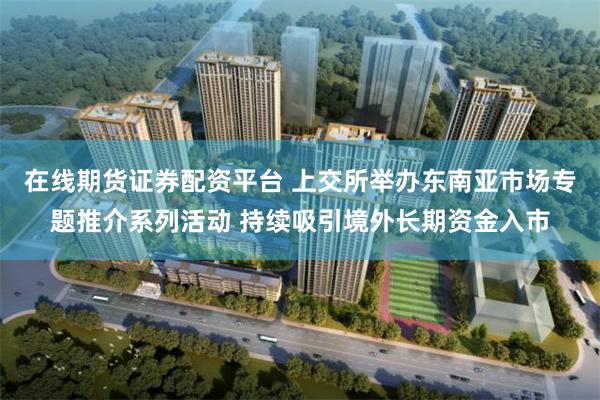 在线期货证券配资平台 上交所举办东南亚市场专题推介系列活动 持续吸引境外长期资金入市