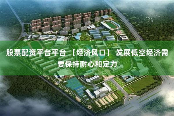 股票配资平台平台 【经济风口】 发展低空经济需要保持耐心和定力