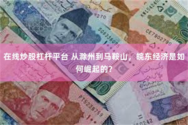 在线炒股杠杆平台 从滁州到马鞍山，皖东经济是如何崛起的？