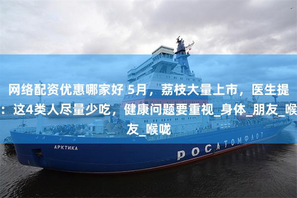网络配资优惠哪家好 5月，荔枝大量上市，医生提醒：这4类人尽量少吃，健康问题要重视_身体_朋友_喉咙