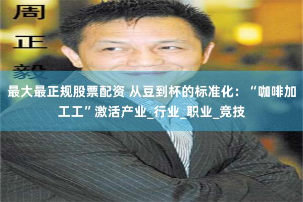 最大最正规股票配资 从豆到杯的标准化：“咖啡加工工”激活产业_行业_职业_竞技
