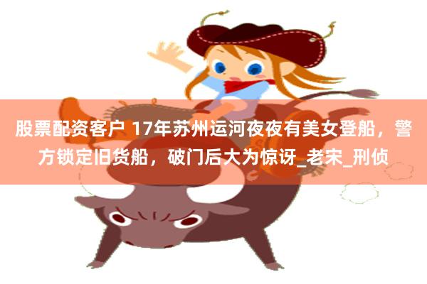 股票配资客户 17年苏州运河夜夜有美女登船，警方锁定旧货船，破门后大为惊讶_老宋_刑侦