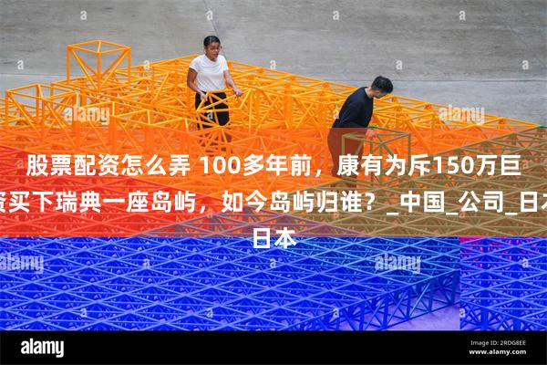股票配资怎么弄 100多年前，康有为斥150万巨资买下瑞典一座岛屿，如今岛屿归谁？_中国_公司_日本