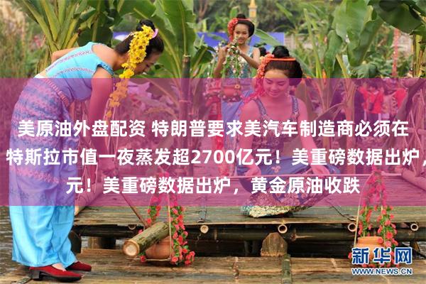 美原油外盘配资 特朗普要求美汽车制造商必须在国内生产整车，特斯拉市值一夜蒸发超2700亿元！美重磅数据出炉，黄金原油收跌