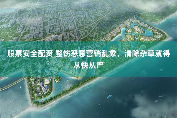 股票安全配资 整饬恶意营销乱象，清除杂草就得从快从严