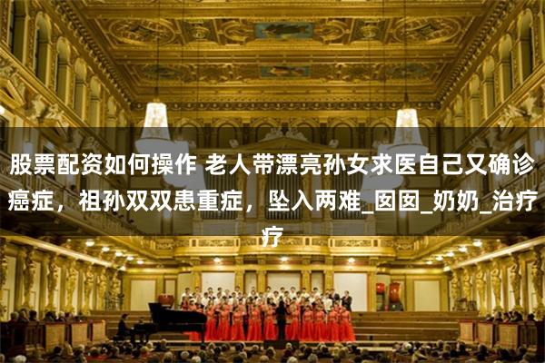 股票配资如何操作 老人带漂亮孙女求医自己又确诊癌症，祖孙双双患重症，坠入两难_囡囡_奶奶_治疗