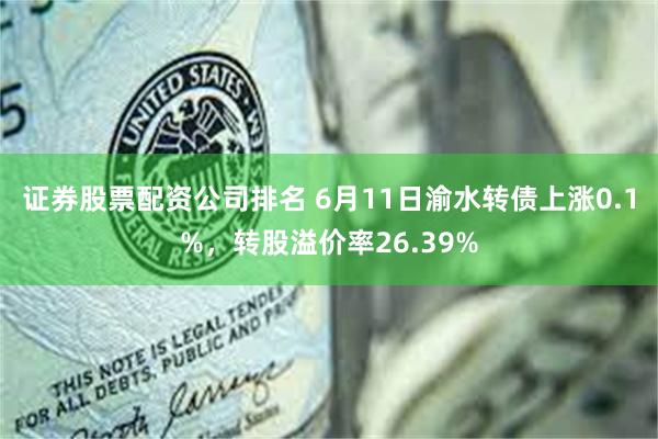 证券股票配资公司排名 6月11日渝水转债上涨0.1%，转股溢价率26.39%