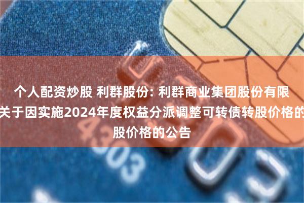 个人配资炒股 利群股份: 利群商业集团股份有限公司关于因实施2024年度权益分派调整可转债转股价格的公告