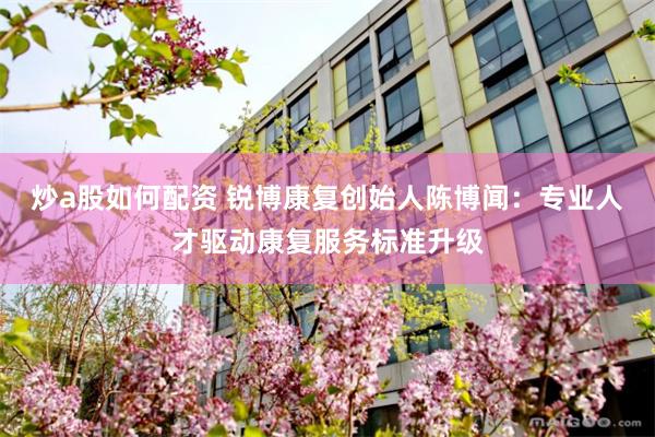 炒a股如何配资 锐博康复创始人陈博闻：专业人才驱动康复服务标准升级