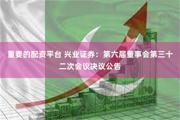 重要的配资平台 兴业证券：第六届董事会第三十二次会议决议公告
