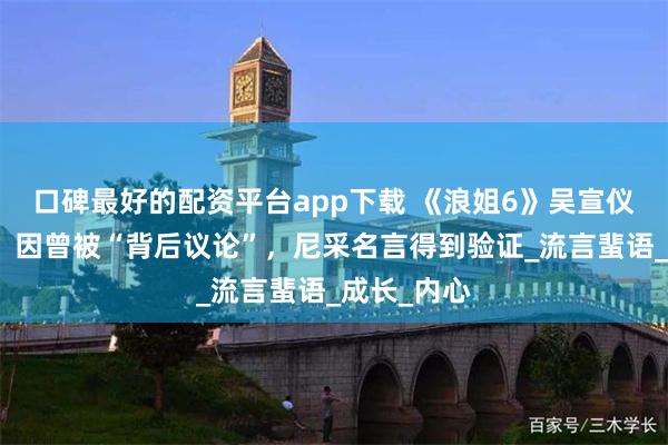 口碑最好的配资平台app下载 《浪姐6》吴宣仪渴望胜利，因曾被“背后议论”，尼采名言得到验证_流言蜚语_成长_内心
