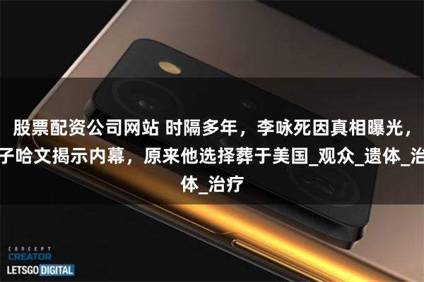 股票配资公司网站 时隔多年，李咏死因真相曝光，妻子哈文揭示内幕，原来他选择葬于美国_观众_遗体_治疗