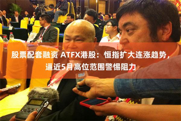 股票配套融资 ATFX港股：恒指扩大连涨趋势，逼近5月高位范围警惕阻力