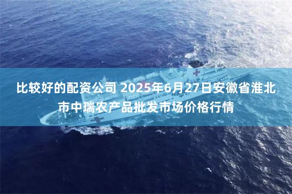 比较好的配资公司 2025年6月27日安徽省淮北市中瑞农产品批发市场价格行情
