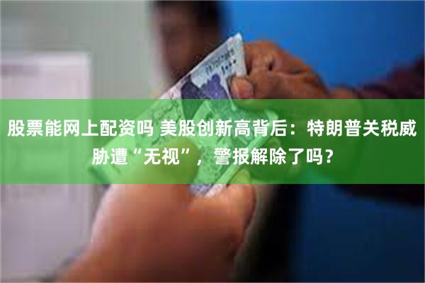 股票能网上配资吗 美股创新高背后：特朗普关税威胁遭“无视”，警报解除了吗？