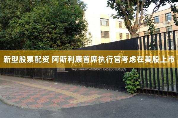 新型股票配资 阿斯利康首席执行官考虑在美股上市
